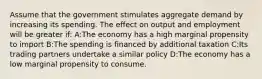 Assume that the government stimulates aggregate demand by increasing its spending. The effect on output and employment will be greater if: A:The economy has a high marginal propensity to import B:The spending is financed by additional taxation C:Its trading partners undertake a similar policy D:The economy has a low marginal propensity to consume.