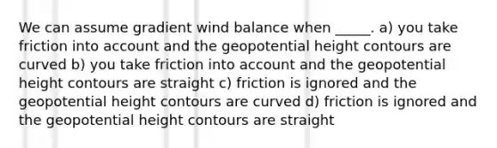 We can assume gradient wind balance when _____. a) you take friction into account and the geopotential height contours are curved b) you take friction into account and the geopotential height contours are straight c) friction is ignored and the geopotential height contours are curved d) friction is ignored and the geopotential height contours are straight