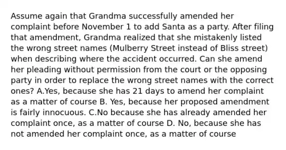 Assume again that Grandma successfully amended her complaint before November 1 to add Santa as a party. After filing that amendment, Grandma realized that she mistakenly listed the wrong street names (Mulberry Street instead of Bliss street) when describing where the accident occurred. Can she amend her pleading without permission from the court or the opposing party in order to replace the wrong street names with the correct ones? A.Yes, because she has 21 days to amend her complaint as a matter of course B. Yes, because her proposed amendment is fairly innocuous. C.No because she has already amended her complaint once, as a matter of course D. No, because she has not amended her complaint once, as a matter of course