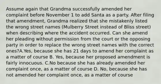 Assume again that Grandma successfully amended her complaint before November 1 to add Santa as a party. After filing that amendment, Grandma realized that she mistakenly listed the wrong street names (Mulberry Street instead of Bliss street) when describing where the accident occurred. Can she amend her pleading without permission from the court or the opposing party in order to replace the wrong street names with the correct ones?A.Yes, because she has 21 days to amend her complaint as a matter of course B. Yes, because her proposed amendment is fairly innocuous. C.No because she has already amended her complaint once, as a matter of course D. No, because she has not amended her complaint once, as a matter of course