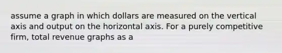 assume a graph in which dollars are measured on the vertical axis and output on the horizontal axis. For a purely competitive firm, total revenue graphs as a