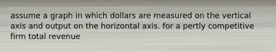 assume a graph in which dollars are measured on the vertical axis and output on the horizontal axis. for a pertly competitive firm total revenue