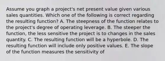 Assume you graph a project's net present value given various sales quantities. Which one of the following is correct regarding the resulting function? A. The steepness of the function relates to the project's degree of operating leverage. B. The steeper the function, the less sensitive the project is to changes in the sales quantity. C. The resulting function will be a hyperbole. D. The resulting function will include only positive values. E. The slope of the function measures the sensitivity of