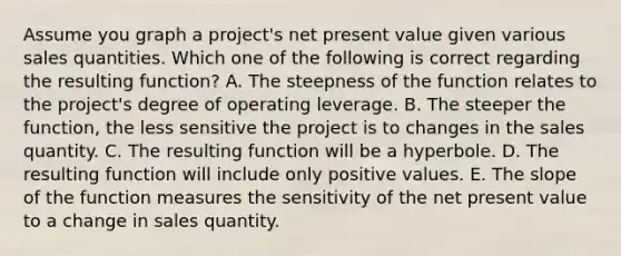 Assume you graph a project's net present value given various sales quantities. Which one of the following is correct regarding the resulting function? A. The steepness of the function relates to the project's degree of operating leverage. B. The steeper the function, the less sensitive the project is to changes in the sales quantity. C. The resulting function will be a hyperbole. D. The resulting function will include only positive values. E. The slope of the function measures the sensitivity of the net present value to a change in sales quantity.