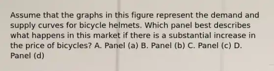 Assume that the graphs in this figure represent the demand and supply curves for bicycle helmets. Which panel best describes what happens in this market if there is a substantial increase in the price of bicycles? A. Panel (a) B. Panel (b) C. Panel (c) D. Panel (d)