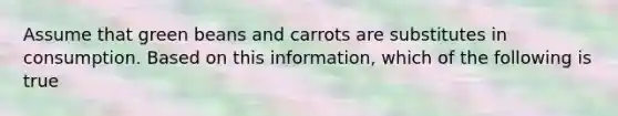 Assume that green beans and carrots are substitutes in consumption. Based on this information, which of the following is true