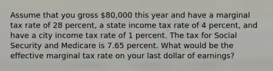 Assume that you gross 80,000 this year and have a marginal tax rate of 28 percent, a state income tax rate of 4 percent, and have a city income tax rate of 1 percent. The tax for Social Security and Medicare is 7.65 percent. What would be the effective marginal tax rate on your last dollar of earnings?