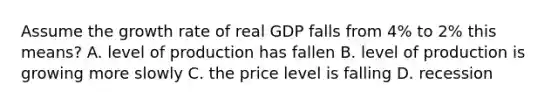 Assume the growth rate of real GDP falls from 4% to 2% this means? A. level of production has fallen B. level of production is growing more slowly C. the price level is falling D. recession