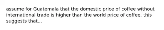 assume for Guatemala that the domestic price of coffee without international trade is higher than the world price of coffee. this suggests that...