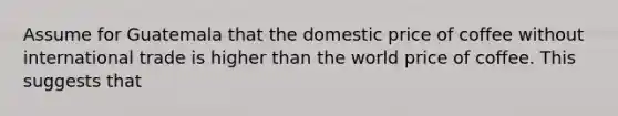 Assume for Guatemala that the domestic price of coffee without international trade is higher than the world price of coffee. This suggests that