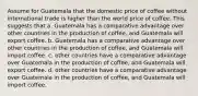 Assume for Guatemala that the domestic price of coffee without international trade is higher than the world price of coffee. This suggests that a. Guatemala has a comparative advantage over other countries in the production of coffee, and Guatemala will export coffee. b. Guatemala has a comparative advantage over other countries in the production of coffee, and Guatemala will import coffee. c. other countries have a comparative advantage over Guatemala in the production of coffee, and Guatemala will export coffee. d. other countries have a comparative advantage over Guatemala in the production of coffee, and Guatemala will import coffee.