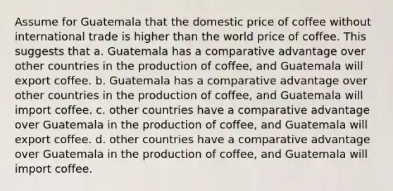 Assume for Guatemala that the domestic price of coffee without international trade is higher than the world price of coffee. This suggests that a. Guatemala has a comparative advantage over other countries in the production of coffee, and Guatemala will export coffee. b. Guatemala has a comparative advantage over other countries in the production of coffee, and Guatemala will import coffee. c. other countries have a comparative advantage over Guatemala in the production of coffee, and Guatemala will export coffee. d. other countries have a comparative advantage over Guatemala in the production of coffee, and Guatemala will import coffee.