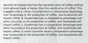 Assume for Guatemala that the domestic price of coffee without international trade is higher than the world price of coffee. This suggests that a. other countries have a comparative advantage over Guatemala in the production of coffee, and Guatemala will import coffee. b. Guatemala has a comparative advantage over other countries in the production of coffee, and Guatemala will import coffee. c. Guatemala has a comparative advantage over other countries in the production of coffee, and Guatemala will export coffee. d. other countries have a comparative advantage over Guatemala in the production of coffee, and Guatemala will export coffee.