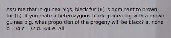 Assume that in guinea pigs, black fur (B) is dominant to brown fur (b). If you mate a heterozygous black guinea pig with a brown guinea pig, what proportion of the progeny will be black? a. none b. 1/4 c. 1/2 d. 3/4 e. All