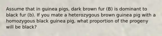 Assume that in guinea pigs, dark brown fur (B) is dominant to black fur (b). If you mate a heterozygous brown guinea pig with a homozygous black guinea pig, what proportion of the progeny will be black?