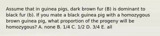 Assume that in guinea pigs, dark brown fur (B) is dominant to black fur (b). If you mate a black guinea pig with a homozygous brown guinea pig, what proportion of the progeny will be homozygous? A. none B. 1/4 C. 1/2 D. 3/4 E. all