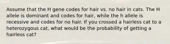 Assume that the H gene codes for hair vs. no hair in cats. The H allele is dominant and codes for hair, while the h allele is recessive and codes for no hair. If you crossed a hairless cat to a heterozygous cat, what would be the probability of getting a hairless cat?