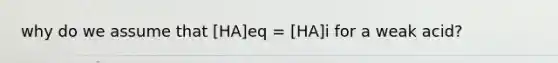 why do we assume that [HA]eq = [HA]i for a weak acid?