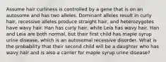 Assume hair curliness is controlled by a gene that is on an autosome and has two alleles. Dominant alleles result in curly hair, recessive alleles produce straight hair, and heterozygotes have wavy hair. Han has curly hair, while Leia has wavy hair. Han and Leia are both normal, but their first child has maple syrup urine disease, which is an autosomal recessive disorder. What is the probability that their second child will be a daughter who has wavy hair and is also a carrier for maple syrup urine disease?