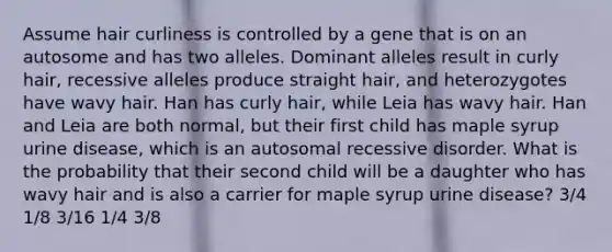 Assume hair curliness is controlled by a gene that is on an autosome and has two alleles. Dominant alleles result in curly hair, recessive alleles produce straight hair, and heterozygotes have wavy hair. Han has curly hair, while Leia has wavy hair. Han and Leia are both normal, but their first child has maple syrup urine disease, which is an autosomal recessive disorder. What is the probability that their second child will be a daughter who has wavy hair and is also a carrier for maple syrup urine disease? 3/4 1/8 3/16 1/4 3/8