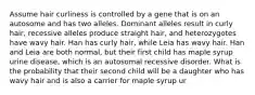 Assume hair curliness is controlled by a gene that is on an autosome and has two alleles. Dominant alleles result in curly hair, recessive alleles produce straight hair, and heterozygotes have wavy hair. Han has curly hair, while Leia has wavy hair. Han and Leia are both normal, but their first child has maple syrup urine disease, which is an autosomal recessive disorder. What is the probability that their second child will be a daughter who has wavy hair and is also a carrier for maple syrup ur