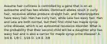 Assume hair curliness is controlled by a gene that is on an autosome and has two alleles. Dominant alleles result in curly hair, recessive alleles produce straight hair, and heterozygotes have wavy hair. Han has curly hair, while Leia has wavy hair. Han and Leia are both normal, but their first child has maple syrup urine disease, which is an autosomal recessive disorder. What is the probability that their second child will be a daughter who has wavy hair and is also a carrier for maple syrup urine disease? A. 3/4 B. 1/8 C. 3/16 D. 1/4 E. 3/8