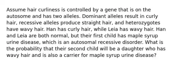 Assume hair curliness is controlled by a gene that is on the autosome and has two alleles. Dominant alleles result in curly hair, recessive alleles produce straight hair, and heterozygotes have wavy hair. Han has curly hair, while Leia has wavy hair. Han and Leia are both normal, but their first child has maple syrup urine disease, which is an autosomal recessive disorder. What is the probability that their second child will be a daughter who has wavy hair and is also a carrier for maple syrup urine disease?