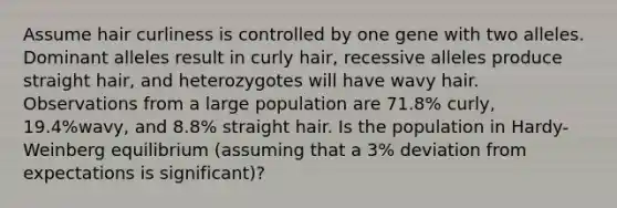 Assume hair curliness is controlled by one gene with two alleles. Dominant alleles result in curly hair, recessive alleles produce straight hair, and heterozygotes will have wavy hair. Observations from a large population are 71.8% curly, 19.4%wavy, and 8.8% straight hair. Is the population in Hardy-Weinberg equilibrium (assuming that a 3% deviation from expectations is significant)?