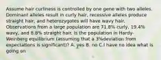 Assume hair curliness is controlled by one gene with two alleles. Dominant alleles result in curly hair, recessive alleles produce straight hair, and heterozygotes will have wavy hair. Observations from a large population are 71.8% curly, 19.4% wavy, and 8.8% straight hair. Is the population in Hardy-Weinberg equilibrium (assuming that a 3%deviation from expectations is significant)? A. yes B. no C.I have no idea what is going on