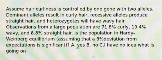 Assume hair curliness is controlled by one gene with two alleles. Dominant alleles result in curly hair, recessive alleles produce straight hair, and heterozygotes will have wavy hair. Observations from a large population are 71.8% curly, 19.4% wavy, and 8.8% straight hair. Is the population in Hardy-Weinberg equilibrium (assuming that a 3%deviation from expectations is significant)? A. yes B. no C.I have no idea what is going on