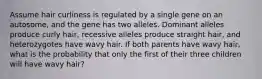 Assume hair curliness is regulated by a single gene on an autosome, and the gene has two alleles. Dominant alleles produce curly hair, recessive alleles produce straight hair, and heterozygotes have wavy hair. If both parents have wavy hair, what is the probability that only the first of their three children will have wavy hair?