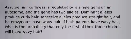 Assume hair curliness is regulated by a single gene on an autosome, and the gene has two alleles. Dominant alleles produce curly hair, recessive alleles produce straight hair, and heterozygotes have wavy hair. If both parents have wavy hair, what is the probability that only the first of their three children will have wavy hair?