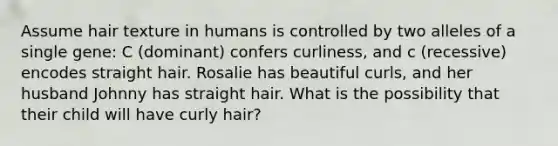 Assume hair texture in humans is controlled by two alleles of a single gene: C (dominant) confers curliness, and c (recessive) encodes straight hair. Rosalie has beautiful curls, and her husband Johnny has straight hair. What is the possibility that their child will have curly hair?