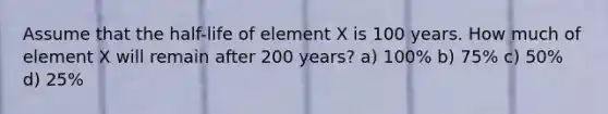 Assume that the half-life of element X is 100 years. How much of element X will remain after 200 years? a) 100% b) 75% c) 50% d) 25%