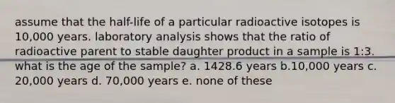 assume that the half-life of a particular radioactive isotopes is 10,000 years. laboratory analysis shows that the ratio of radioactive parent to stable daughter product in a sample is 1:3. what is the age of the sample? a. 1428.6 years b.10,000 years c. 20,000 years d. 70,000 years e. none of these