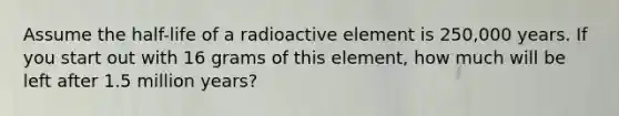 Assume the half-life of a radioactive element is 250,000 years. If you start out with 16 grams of this element, how much will be left after 1.5 million years?