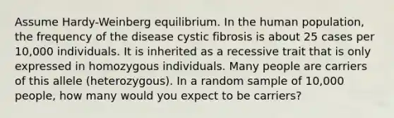 Assume Hardy-Weinberg equilibrium. In the human population, the frequency of the disease cystic fibrosis is about 25 cases per 10,000 individuals. It is inherited as a recessive trait that is only expressed in homozygous individuals. Many people are carriers of this allele (heterozygous). In a random sample of 10,000 people, how many would you expect to be carriers?