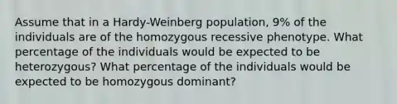 Assume that in a Hardy-Weinberg population, 9% of the individuals are of the homozygous recessive phenotype. What percentage of the individuals would be expected to be heterozygous? What percentage of the individuals would be expected to be homozygous dominant?