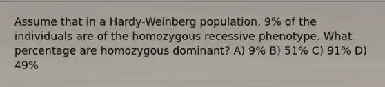 Assume that in a Hardy-Weinberg population, 9% of the individuals are of the homozygous recessive phenotype. What percentage are homozygous dominant? A) 9% B) 51% C) 91% D) 49%