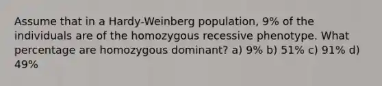 Assume that in a Hardy-Weinberg population, 9% of the individuals are of the homozygous recessive phenotype. What percentage are homozygous dominant? a) 9% b) 51% c) 91% d) 49%