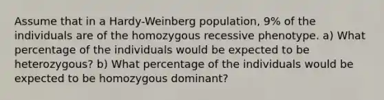 Assume that in a Hardy-Weinberg population, 9% of the individuals are of the homozygous recessive phenotype. a) What percentage of the individuals would be expected to be heterozygous? b) What percentage of the individuals would be expected to be homozygous dominant?