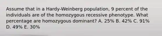 Assume that in a Hardy-Weinberg population, 9 percent of the individuals are of the homozygous recessive phenotype. What percentage are homozygous dominant? A. 25% B. 42% C. 91% D. 49% E. 30%