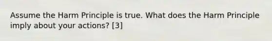 Assume the Harm Principle is true. What does the Harm Principle imply about your actions? [3]