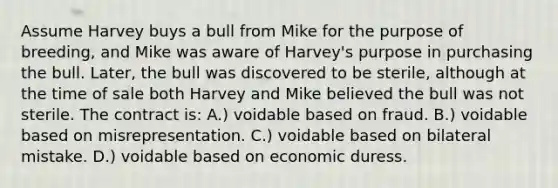 ​Assume Harvey buys a bull from Mike for the purpose of breeding, and Mike was aware of Harvey's purpose in purchasing the bull. Later, the bull was discovered to be sterile, although at the time of sale both Harvey and Mike believed the bull was not sterile. The contract is: ​A.) voidable based on fraud. B.) ​voidable based on misrepresentation. ​C.) voidable based on bilateral mistake. ​D.) voidable based on economic duress.