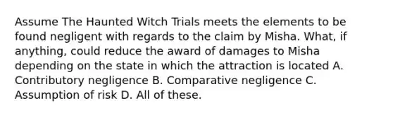 Assume The Haunted Witch Trials meets the elements to be found negligent with regards to the claim by Misha. What, if anything, could reduce the award of damages to Misha depending on the state in which the attraction is located A. Contributory negligence B. Comparative negligence C. Assumption of risk D. All of these.