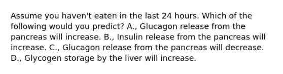 Assume you haven't eaten in the last 24 hours. Which of the following would you predict? A., Glucagon release from the pancreas will increase. B., Insulin release from the pancreas will increase. C., Glucagon release from the pancreas will decrease. D., Glycogen storage by the liver will increase.