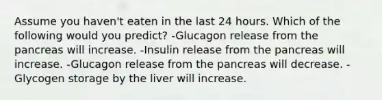 Assume you haven't eaten in the last 24 hours. Which of the following would you predict? -Glucagon release from the pancreas will increase. -Insulin release from the pancreas will increase. -Glucagon release from the pancreas will decrease. -Glycogen storage by the liver will increase.