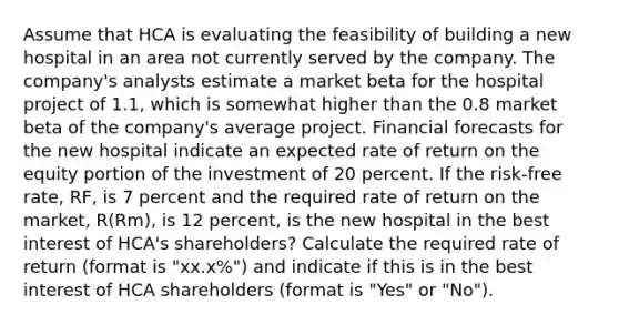 Assume that HCA is evaluating the feasibility of building a new hospital in an area not currently served by the company. The company's analysts estimate a market beta for the hospital project of 1.1, which is somewhat higher than the 0.8 market beta of the company's average project. Financial forecasts for the new hospital indicate an expected rate of return on the equity portion of the investment of 20 percent. If the risk-free rate, RF, is 7 percent and the required rate of return on the market, R(Rm), is 12 percent, is the new hospital in the best interest of HCA's shareholders? Calculate the required rate of return (format is "xx.x%") and indicate if this is in the best interest of HCA shareholders (format is "Yes" or "No").