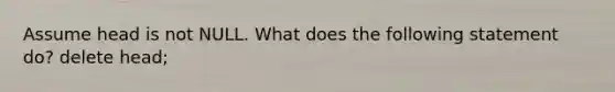 Assume head is not NULL. What does the following statement do? delete head;