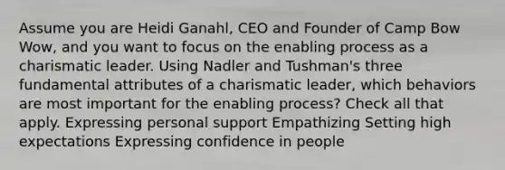 Assume you are Heidi Ganahl, CEO and Founder of Camp Bow Wow, and you want to focus on the enabling process as a charismatic leader. Using Nadler and Tushman's three fundamental attributes of a charismatic leader, which behaviors are most important for the enabling process? Check all that apply. Expressing personal support Empathizing Setting high expectations Expressing confidence in people